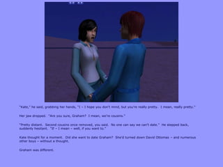 “Kate,” he said, grabbing her hands, “I – I hope you don‟t mind, but you‟re really pretty. I mean, really pretty.”
Her jaw dropped. “Are you sure, Graham? I mean, we‟re cousins.”
“Pretty distant. Second cousins once removed, you said. No one can say we can‟t date.” He stepped back,
suddenly hesitant. “If – I mean – well, if you want to.”
Kate thought for a moment. Did she want to date Graham? She‟d turned down David Ottomas – and numerous
other boys – without a thought.
Graham was different.
 
