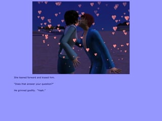 She leaned forward and kissed him.
“Does that answer your question?”
He grinned goofily. “Yeah.”
 