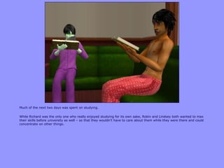 Much of the next two days was spent on studying.
While Richard was the only one who really enjoyed studying for its own sake, Robin and Lindsey both wanted to max
their skills before university as well – so that they wouldn‟t have to care about them while they were there and could
concentrate on other things.
 