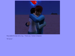 They sealed the deal with a hug. “Thank you,” Graham whispered.
“Of course.”
 