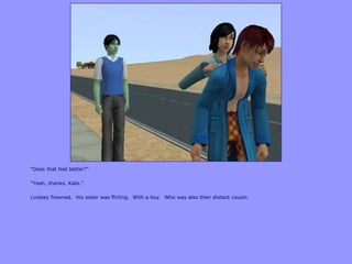 “Does that feel better?”
“Yeah, thanks, Kate.”
Lindsey frowned. His sister was flirting. With a boy. Who was also their distant cousin.
 