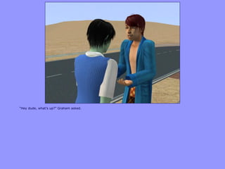 “Hey dude, what‟s up?” Graham asked.
 