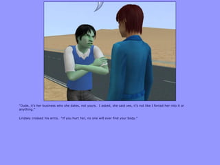 “Dude, it‟s her business who she dates, not yours. I asked, she said yes, it‟s not like I forced her into it or
anything.”
Lindsey crossed his arms. “If you hurt her, no one will ever find your body.”
 
