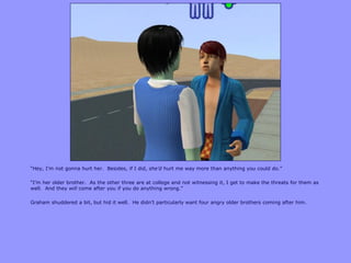 “Hey, I‟m not gonna hurt her. Besides, if I did, she’d hurt me way more than anything you could do.”
“I‟m her older brother. As the other three are at college and not witnessing it, I get to make the threats for them as
well. And they will come after you if you do anything wrong.”
Graham shuddered a bit, but hid it well. He didn‟t particularly want four angry older brothers coming after him.
 