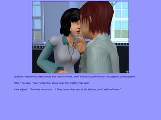 Graham, meanwhile, went inside and took a shower, then found his girlfriend on the upstairs dance sphere.
“Hey,” he said. Then he told her about what her brother had said.
Kate sighed. “Brothers are stupid. If they come after you at all, tell me, and I will end them.”
 