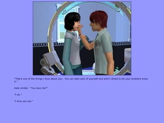 “That‟s one of the things I love about you. You can take care of yourself and aren‟t afraid to let your brothers know
it.”
Kate smiled. “You love me?”
“I do.”
“I love you too.”
 
