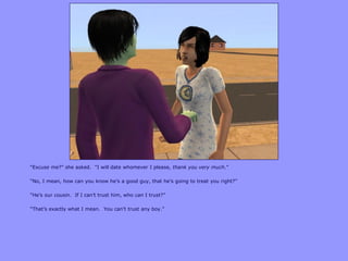 “Excuse me?” she asked. “I will date whomever I please, thank you very much.”
“No, I mean, how can you know he‟s a good guy, that he‟s going to treat you right?”
“He‟s our cousin. If I can‟t trust him, who can I trust?”
“That‟s exactly what I mean. You can‟t trust any boy.”
 