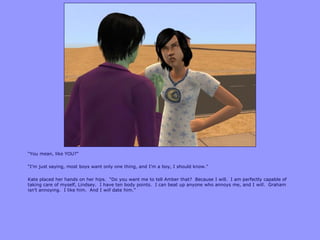 “You mean, like YOU?”
“I‟m just saying, most boys want only one thing, and I‟m a boy, I should know.”
Kate placed her hands on her hips. “Do you want me to tell Amber that? Because I will. I am perfectly capable of
taking care of myself, Lindsey. I have ten body points. I can beat up anyone who annoys me, and I will. Graham
isn‟t annoying. I like him. And I will date him.”
 