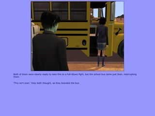 Both of them were clearly ready to take this to a full-blown fight, but the school bus came just then, interrupting
them.
„This isn‟t over,‟ they both thought, as they boarded the bus.
 
