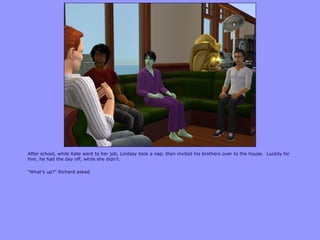 After school, while Kate went to her job, Lindsey took a nap, then invited his brothers over to the house. Luckily for
him, he had the day off, while she didn‟t.
“What‟s up?” Richard asked.
 