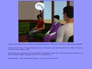 “Clearly we‟re going to have to resort to more drastic measures,” Robin said. “Have you thought about handcuffs?”
Lindsey shook his head. “No way is that gonna work. She‟s got to go to school and stuff, and, I mean, I‟m leaving
in a day or so for college myself.”
“Clearly we‟re all just going to have to go threaten him together,” Connor said. “Kate isn‟t going to listen to us, I‟m
sure, but Graham might. Especially if it‟s four of us talking to him.”
Richard nodded. “That‟s definitely the best plan. So, how should we do this?”
 