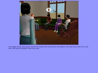 They began to talk about plans, but did not noticed that, during their conversation, the clock had turned to six, and
their little sister had gotten home from work.
 
