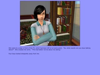 She came to a stop in front of the TV, which had been left on at some point. “So, what exactly are you boys talking
about?” She crossed her arms. “This had better not be about me dating.”
Four boys looked sheepishly away from her.
 