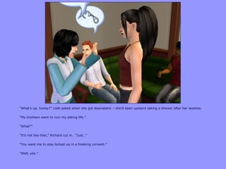 “What‟s up, honey?” Lilah asked when she got downstairs – she‟d been upstairs taking a shower after her woohoo.
“My brothers want to ruin my dating life.”
“What?”
“It‟s not like that,” Richard cut in. “Just…”
“You want me to stay locked up in a freaking convent.”
“Well, yes.”
 