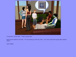 “A convent!” Connor said. “That‟s a good idea!”
Kate put her hands on her hips. “I‟m not putting up with this, Mom. And I don‟t want them going after Graham
either.”
Lilah nodded.
 