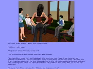 She turned to face her sons. “Alright, boys, this stops now.”
“But Mom…” Robin began.
“We just want to keep Kate safe,” Lindsey said.
“And you‟re doing it by being complete hypocrites,” Kate grumbled.
“Now, Kate, let me handle this.” Lilah looked each of her boys in the eyes. “Boys, all four of you have had
girlfriends – or boyfriends – and I have never tried to stop you from dating. I‟m not going to stop Kate, either, and
in fact I‟m going to support her. The same rules apply to her as did to you: no being loud when someone is trying to
sleep, still doing well in school, and nothing that interferes with your future lifting ability. Kate, can you deal with
those rules?”
“Of course, Mom. Those are reasonable. Unlike the four stooges over there.”
 