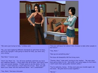 “We were just trying to help,” Lindsey said.
“No, you were applying different standards to girls than to boys,
and if you thought I was going to stand for that, you were very,
very wrong.”
“But Mom-” Connor said.
“Don‟t „but Mom‟ me. You all know perfectly well that you have
four different fathers. I have slept with all of them, and many more
men and women besides. If Kate wants to do the same, it‟s her
choice. I won‟t stop her, I won‟t stop any of you. Now, you will
leave your sister and her boyfriend alone. Am I understood?”
“Yes, Mom,” the boys chorused.
“And you will leave her alone if she chooses to date other people in
the future.”
“Yes, Mom.”
“Now go do something else.”
The boys all sheepishly left the living room.
“Thanks, Mom,” Kate said, turning to her mother. “No way were
they gonna listen to me. And while I am quite happy to hurt them,
I don‟t want them going after Graham either.”
“You‟re welcome, honey. If they ever give you trouble again, let
me know. We girls have to stick together.”
“We do.”
 