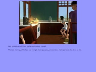 Kate probably should have read a cooking book instead.
The next morning, while Kate was trying to make pancakes, she somehow managed to set the stove on fire.
 