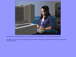 And, unlike many college students, she wrote all her own term papers, as she always rolled the want.
Generally, she had a good time at college, as did all of her housemates, though their definitions of „a good time‟
varied quite a bit.
 