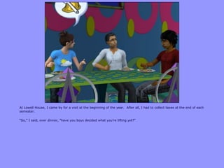 At Lowell House, I came by for a visit at the beginning of the year. After all, I had to collect taxes at the end of each
semester.
“So,” I said, over dinner, “have you boys decided what you‟re lifting yet?”
 