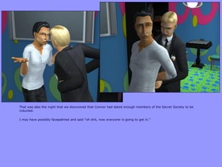 That was also the night that we discovered that Connor had dated enough members of the Secret Society to be
inducted.
I may have possibly facepalmed and said “oh shit, now everyone is going to get in.”
 