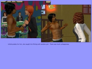 Unfortunately for him, she caught him flirting with another girl. There was much unhappiness.
 