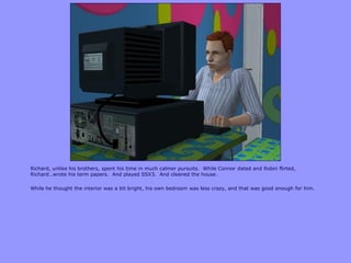 Richard, unlike his brothers, spent his time in much calmer pursuits. While Connor dated and Robin flirted,
Richard…wrote his term papers. And played SSX3. And cleaned the house.
While he thought the interior was a bit bright, his own bedroom was less crazy, and that was good enough for him.
 