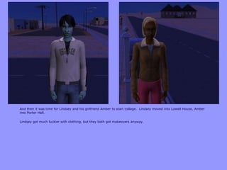 And then it was time for Lindsey and his girlfriend Amber to start college. Lindsey moved into Lowell House, Amber
into Porter Hall.
Lindsey got much luckier with clothing, but they both got makeovers anyway.
 