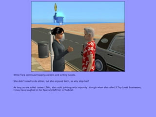 While Tara continued topping careers and writing novels.
She didn‟t need to do either, but she enjoyed both, so why stop her?
As long as she rolled career LTWs, she could job-hop with impunity…though when she rolled 5 Top Level Businesses,
I may have laughed in her face and left her in Medical.
 