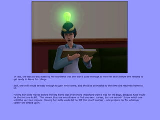 In fact, she was so distracted by her boyfriend that she didn‟t quite manage to max her skills before she needed to
get ready to leave for college.
Still, one skill would be easy enough to gain while there, and she‟d be all maxed by the time she returned home to
lift.
Having her skills maxed before moving home was even more important than it was for the boys, because Kate would
be the last one to lift. That meant that she would have to find one exact career, but she wouldn‟t know which one
until the very last minute. Maxing her skills would let her lift that much quicker – and prepare her for whatever
career she ended up in.
 
