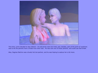 This time, Lorne decided to stay behind – his old bones were too tired, and, besides, part of the point of vacations
was to let the parents have a break from their kids. He was now one of those parents, and could use that break.
Also, Dagmar Bertino was a lovely hot tub partner, and he was hoping to seduce her a bit more.
 