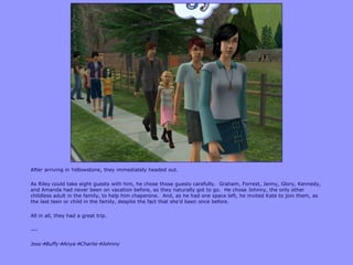 After arriving in Yellowstone, they immediately headed out.
As Riley could take eight guests with him, he chose those guests carefully. Graham, Forrest, Jenny, Glory, Kennedy,
and Amanda had never been on vacation before, so they naturally got to go. He chose Johnny, the only other
childless adult in the family, to help him chaperone. And, as he had one space left, he invited Kate to join them, as
the last teen or child in the family, despite the fact that she‟d been once before.
All in all, they had a great trip.
---
JossBuffyAnyaCharlieJohnny
 