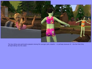 The log rolling was particularly popular among the younger girls, despite – or perhaps because of – the fact that they
all kept falling into the water.
 