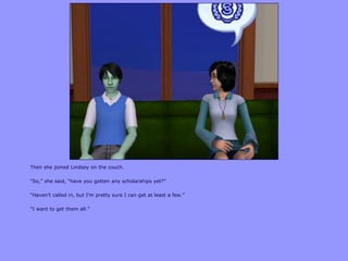Then she joined Lindsey on the couch.
“So,” she said, “have you gotten any scholarships yet?”
“Haven‟t called in, but I‟m pretty sure I can get at least a few.”
“I want to get them all.”
 