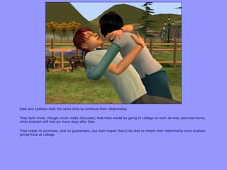 Kate and Graham took the extra time to continue their relationship.
They both knew, though never really discussed, that Kate would be going to college as soon as they returned home,
while Graham still had six more days after that.
They made no promises, and no guarantees, but both hoped they‟d be able to renew their relationship once Graham
joined Kate at college.
 