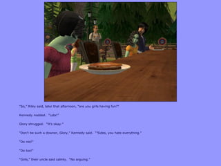 “So,” Riley said, later that afternoon, “are you girls having fun?”
Kennedy nodded. “Lots!”
Glory shrugged. “It‟s okay.”
“Don‟t be such a downer, Glory,” Kennedy said. “‟Sides, you hate everything.”
“Do not!”
“Do too!”
“Girls,” their uncle said calmly. “No arguing.”
 