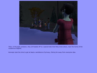Then, in the early predawn, they all headed off to a special lake that Riley knew about, near the home of the
mysterious Bigfoot.
Kennedy took the time to get at least a semblance of privacy, fishing far away from everyone else.
 
