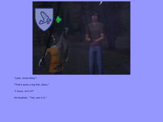 “Look, Uncle Riley!”
“That‟s quite a big fish, Glory.”
“I know, isn‟t it?”
He laughed. “Yes, yes it is.”
 