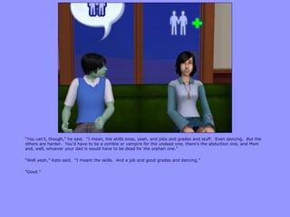 “You can‟t, though,” he said. “I mean, the skills ones, yeah, and jobs and grades and stuff. Even dancing. But the
others are harder. You‟d have to be a zombie or vampire for the undead one, there‟s the abduction one, and Mom
and, well, whoever your dad is would have to be dead for the orphan one.”
“Well yeah,” Kate said. “I meant the skills. And a job and good grades and dancing.”
“Good.”
 