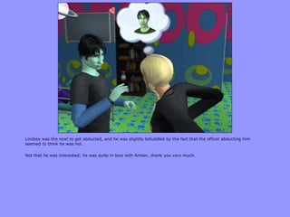 Lindsey was the next to get abducted, and he was slightly befuddled by the fact that the officer abducting him
seemed to think he was hot.
Not that he was interested; he was quite in love with Amber, thank you very much.
 
