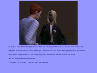 As much as Richard liked doing schoolwork, there was only so much he could do. Also, his skills were maxed.
Therefore, once they had the money, he bought a makeover chair and began offering makeovers to the townies.
Dawn Norris, a tragic victim of a hot tub lightning strike sometime in the past, was his first victim.
“Are you sure you know how to do this?”
“Of course. I‟m an expert. Trust me, you‟ll look fabulous.”
 