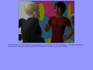 Robin was the last of the brothers to get abducted, but not the last sim of the generation – with Kate being friends
with them all, it was practically guaranteed that she‟d get in as soon as she started college.
 
