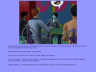 Even with all the other people wandering through the house at all hours of the day and night, the boys still took the
time to eat together whenever they could.
Sometimes they even had serious conversations.
“Do you guys know what you‟re lifting?” Lindsey asked, one evening.
Connor shrugged. “Whatever comes up first. Art leads to Journalism or Artist, so one of those might be best, but
I‟d start at level 8 in anything else, hopefully.”
Lindsey nodded. “I‟d like to be Captain Hero, but that doesn‟t mean I have to lift Law Enforcement.”
 