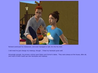 Richard continued his makeovers, and even managed to talk me into his chair.
I did insist he just change my makeup, though. I liked my hairstyle quite well.
Amusingly enough, his primary victims were Robin and Connor‟s dates. They were always at the house, after all,
and most of them could use new hairstyles and makeup.
 