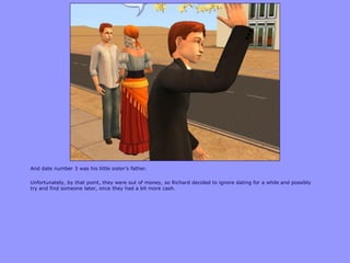 And date number 3 was his little sister‟s father.
Unfortunately, by that point, they were out of money, so Richard decided to ignore dating for a while and possibly
try and find someone later, once they had a bit more cash.
 