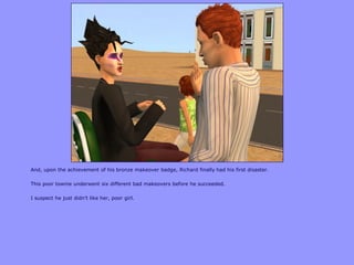 And, upon the achievement of his bronze makeover badge, Richard finally had his first disaster.
This poor townie underwent six different bad makeovers before he succeeded.
I suspect he just didn‟t like her, poor girl.
 