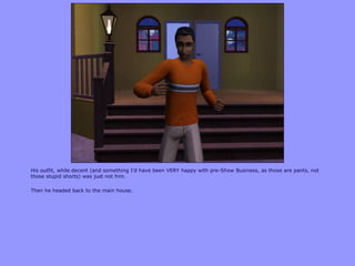 His outfit, while decent (and something I‟d have been VERY happy with pre-Show Business, as those are pants, not
those stupid shorts) was just not him.
Then he headed back to the main house.
 