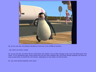So, as you can see, the penguin decided to come out in the middle of summer.
…No, that‟s not what I meant.
So, as you can see, we didn‟t lift any restrictions this chapter, but we DID manage to get up to the lifting point once
more! If I‟m calculating right, there should only be two more chapters left, and those should hopefully not take too
long to play/write, as they‟ll be a bit shorter…depending on how easily we find the jobs.
So, yes, that should hopefully come soon!
 