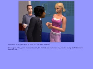 Robin even hit on Darla when he came by. “So, want to dance?”
She laughed. “Kid, you‟re my second cousin, I‟m married, and you‟re way, way, way too young. Go find someone
your own age.”
 