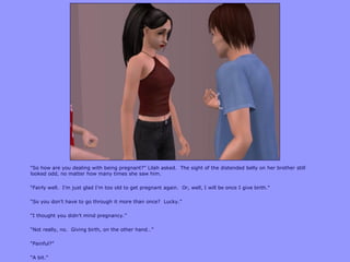 “So how are you dealing with being pregnant?” Lilah asked. The sight of the distended belly on her brother still
looked odd, no matter how many times she saw him.
“Fairly well. I‟m just glad I‟m too old to get pregnant again. Or, well, I will be once I give birth.”
“So you don‟t have to go through it more than once? Lucky.”
“I thought you didn‟t mind pregnancy.”
“Not really, no. Giving birth, on the other hand…”
“Painful?”
“A bit.”
 